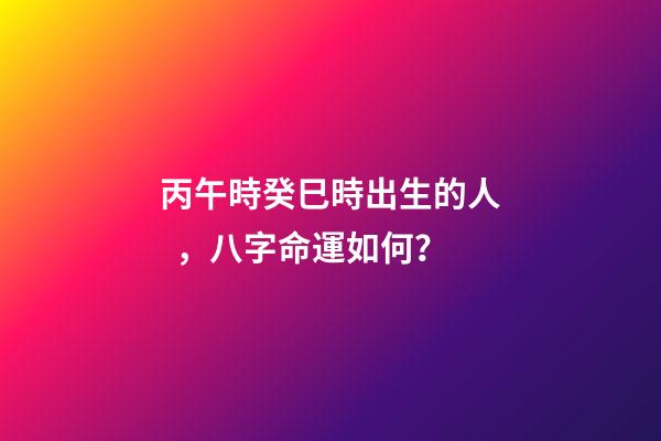 丙午時癸巳時出生的人，八字命運如何？